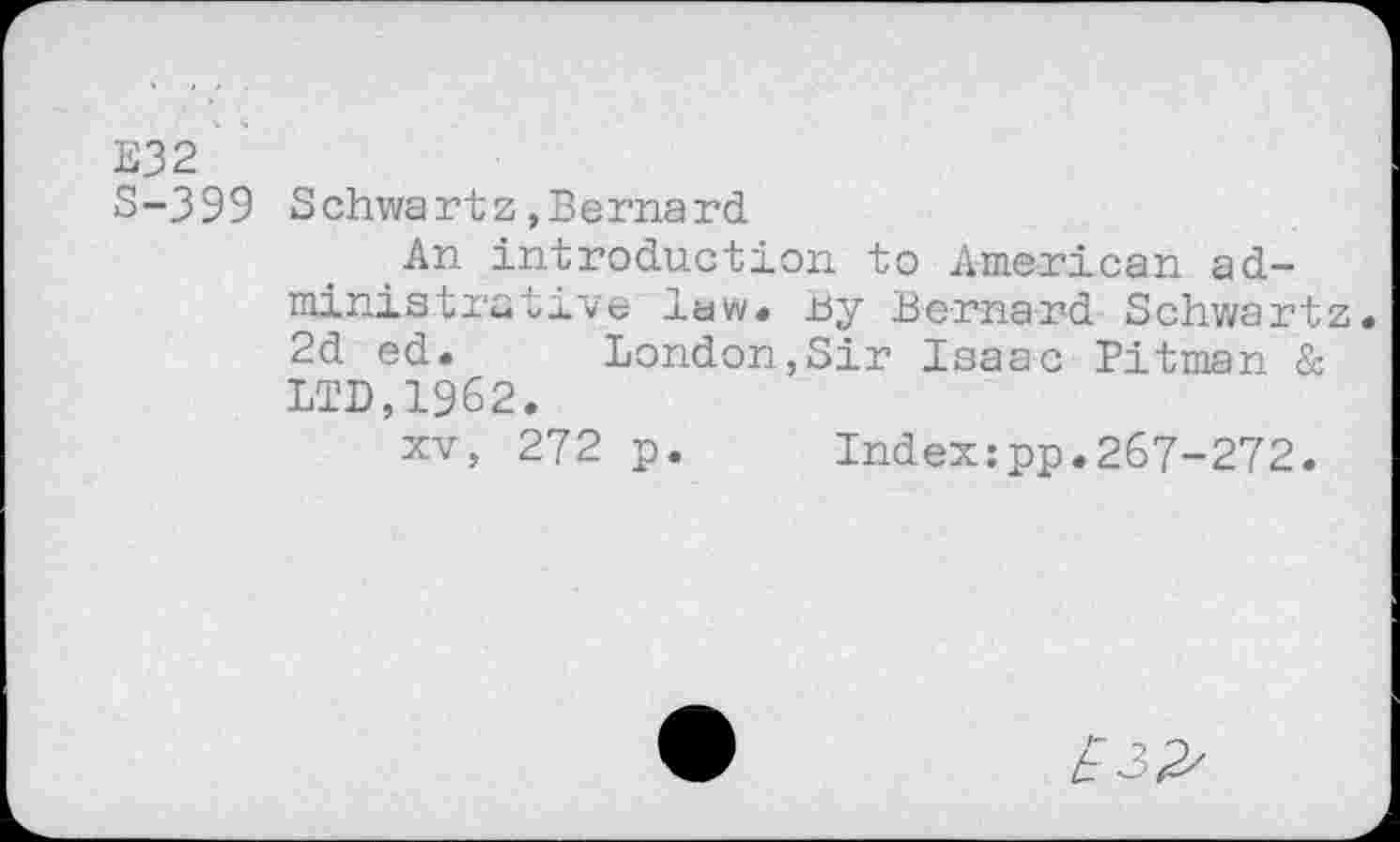 ﻿E32
S-399 Schwartz,Bernard
An introduction to American administrative law« tsy Bernard Schwartz« 2d ed. London,Sir Isaac Pitman & LTD,1962.
xv, 272 p. Index:pp.267-272.